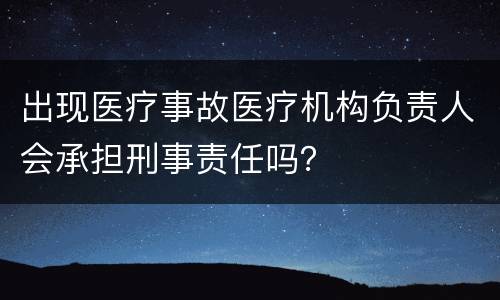 出现医疗事故医疗机构负责人会承担刑事责任吗？