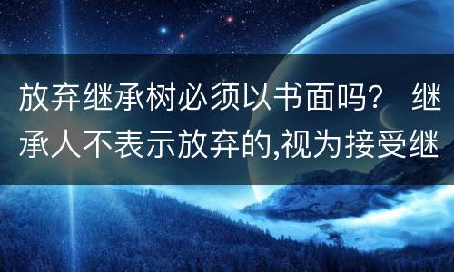 放弃继承树必须以书面吗？ 继承人不表示放弃的,视为接受继承