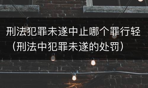 刑法犯罪未遂中止哪个罪行轻（刑法中犯罪未遂的处罚）