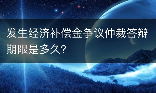 发生经济补偿金争议仲裁答辩期限是多久？