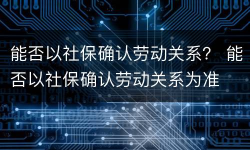 能否以社保确认劳动关系？ 能否以社保确认劳动关系为准