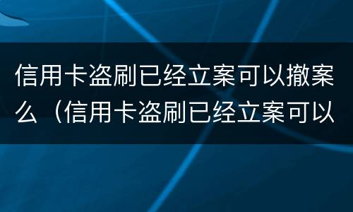 信用卡盗刷已经立案可以撤案么（信用卡盗刷已经立案可以撤案么嘛）