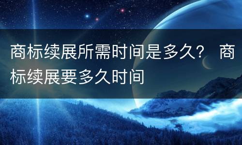 商标续展所需时间是多久？ 商标续展要多久时间