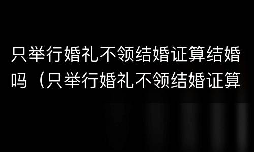 只举行婚礼不领结婚证算结婚吗（只举行婚礼不领结婚证算结婚吗女方）