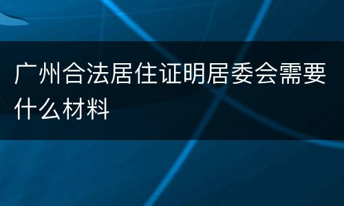 广州合法居住证明居委会需要什么材料