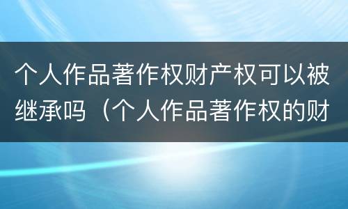 个人作品著作权财产权可以被继承吗（个人作品著作权的财产权利）