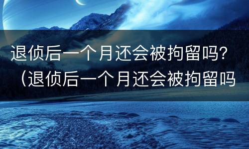 退侦后一个月还会被拘留吗？（退侦后一个月还会被拘留吗会判刑吗）