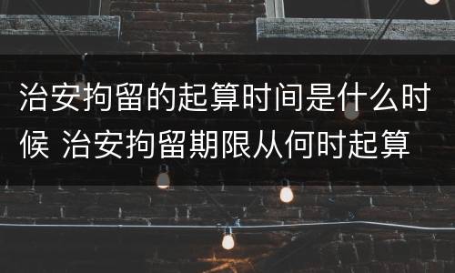 治安拘留的起算时间是什么时候 治安拘留期限从何时起算