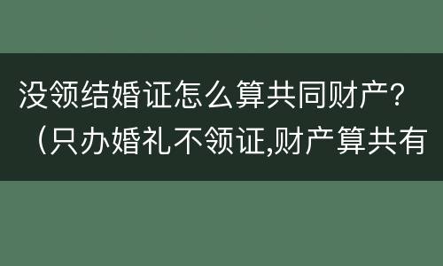 没领结婚证怎么算共同财产？（只办婚礼不领证,财产算共有的吗）