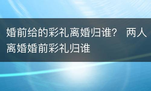 婚前给的彩礼离婚归谁？ 两人离婚婚前彩礼归谁