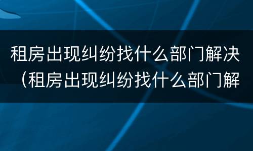 租房出现纠纷找什么部门解决（租房出现纠纷找什么部门解决最好）