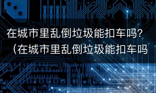 在城市里乱倒垃圾能扣车吗？（在城市里乱倒垃圾能扣车吗）