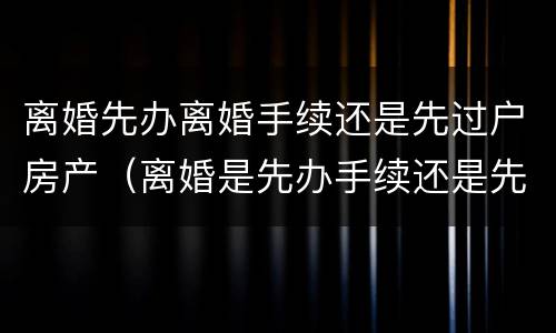 离婚先办离婚手续还是先过户房产（离婚是先办手续还是先过户房子）