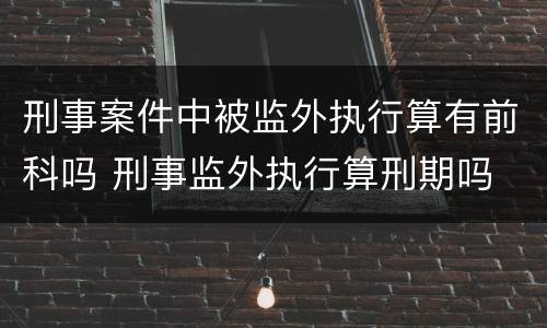 刑事案件中被监外执行算有前科吗 刑事监外执行算刑期吗