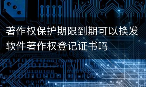 著作权保护期限到期可以换发软件著作权登记证书吗