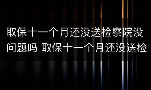 取保十一个月还没送检察院没问题吗 取保十一个月还没送检察院没问题吗怎么办