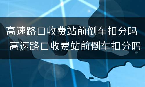 高速路口收费站前倒车扣分吗 高速路口收费站前倒车扣分吗怎么处理