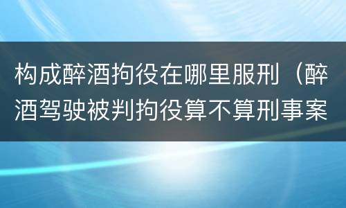 构成醉酒拘役在哪里服刑（醉酒驾驶被判拘役算不算刑事案）