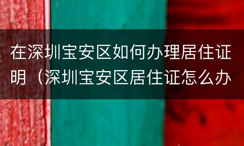 在深圳宝安区如何办理居住证明（深圳宝安区居住证怎么办理）