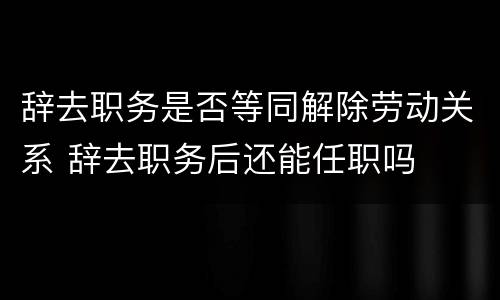 辞去职务是否等同解除劳动关系 辞去职务后还能任职吗