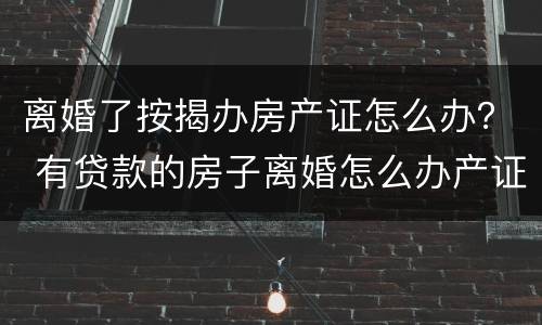 离婚了按揭办房产证怎么办？ 有贷款的房子离婚怎么办产证