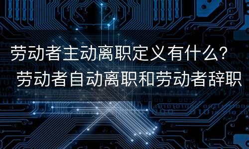 劳动者主动离职定义有什么？ 劳动者自动离职和劳动者辞职有什么区别