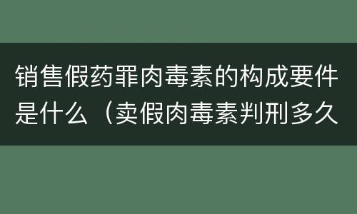 销售假药罪肉毒素的构成要件是什么（卖假肉毒素判刑多久）