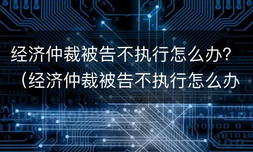 经济仲裁被告不执行怎么办？（经济仲裁被告不执行怎么办呢）