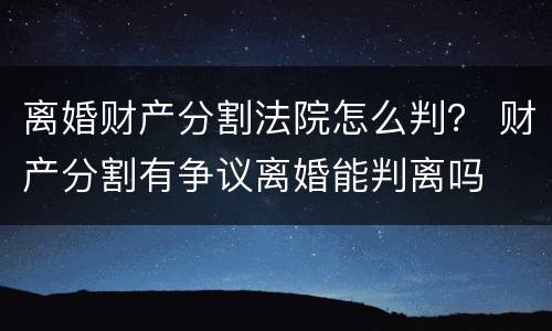 离婚财产分割法院怎么判？ 财产分割有争议离婚能判离吗