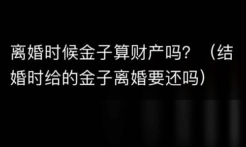 离婚时候金子算财产吗？（结婚时给的金子离婚要还吗）