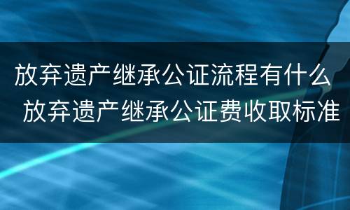 放弃遗产继承公证流程有什么 放弃遗产继承公证费收取标准