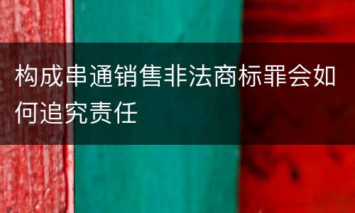 构成串通销售非法商标罪会如何追究责任