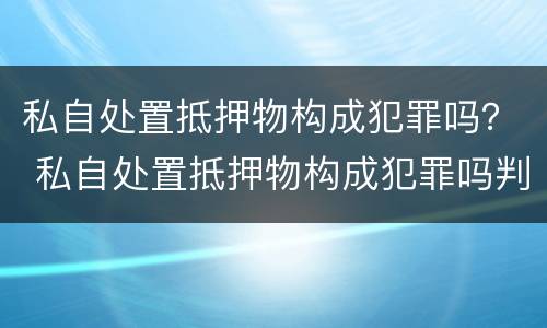 私自处置抵押物构成犯罪吗？ 私自处置抵押物构成犯罪吗判几年