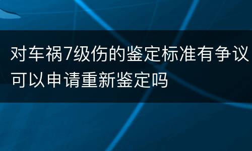 对车祸7级伤的鉴定标准有争议可以申请重新鉴定吗