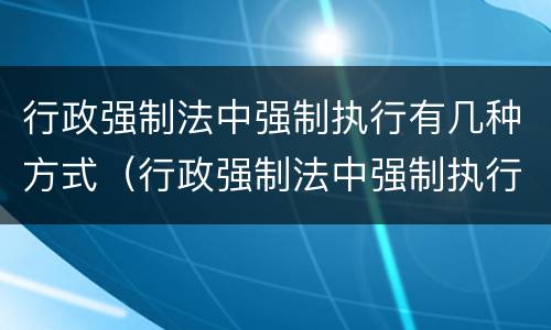 行政强制法中强制执行有几种方式（行政强制法中强制执行有几种方式是什么）