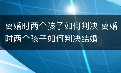 离婚时两个孩子如何判决 离婚时两个孩子如何判决结婚