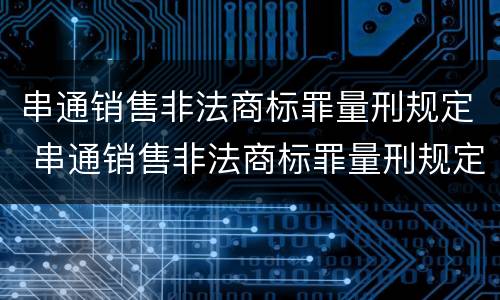 串通销售非法商标罪量刑规定 串通销售非法商标罪量刑规定