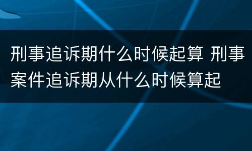 刑事追诉期什么时候起算 刑事案件追诉期从什么时候算起