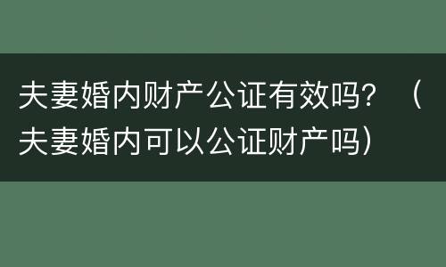 夫妻婚内财产公证有效吗？（夫妻婚内可以公证财产吗）