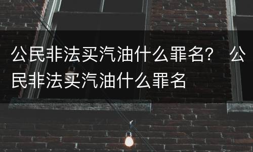 公民非法买汽油什么罪名？ 公民非法买汽油什么罪名