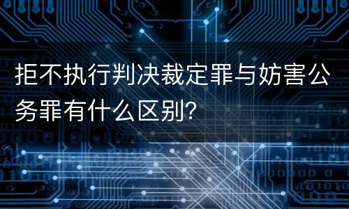 拒不执行判决裁定罪与妨害公务罪有什么区别？