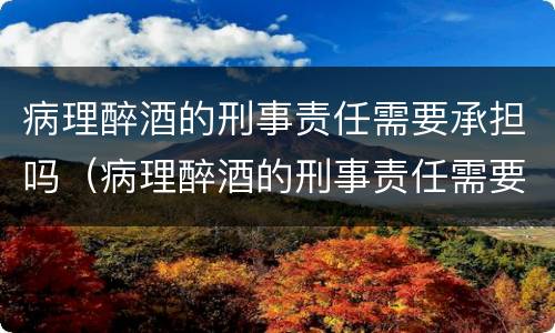 病理醉酒的刑事责任需要承担吗（病理醉酒的刑事责任需要承担吗为什么）