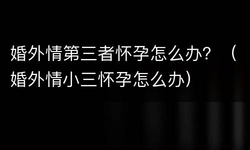 婚外情第三者怀孕怎么办？（婚外情小三怀孕怎么办）