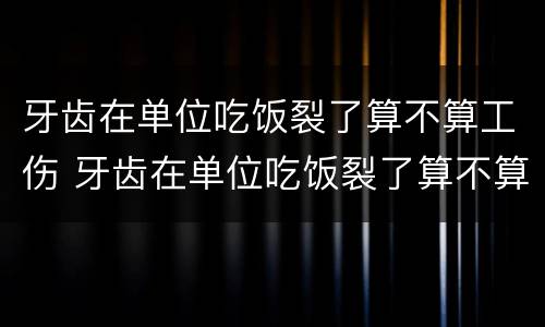 牙齿在单位吃饭裂了算不算工伤 牙齿在单位吃饭裂了算不算工伤赔偿