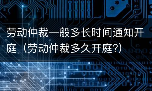 劳动仲裁一般多长时间通知开庭（劳动仲裁多久开庭?）