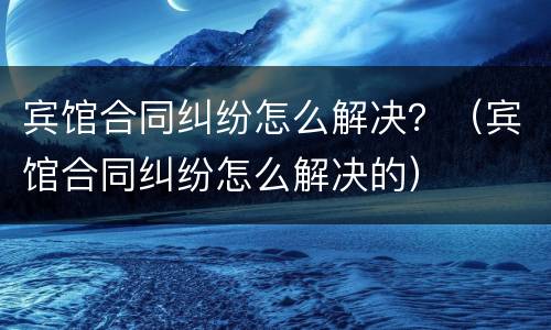 宾馆合同纠纷怎么解决？（宾馆合同纠纷怎么解决的）