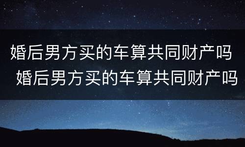 婚后男方买的车算共同财产吗 婚后男方买的车算共同财产吗知乎