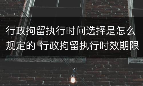 行政拘留执行时间选择是怎么规定的 行政拘留执行时效期限