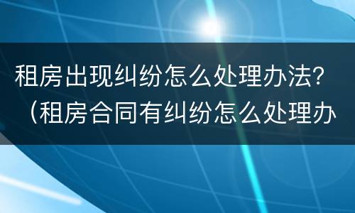 租房出现纠纷怎么处理办法？（租房合同有纠纷怎么处理办法）