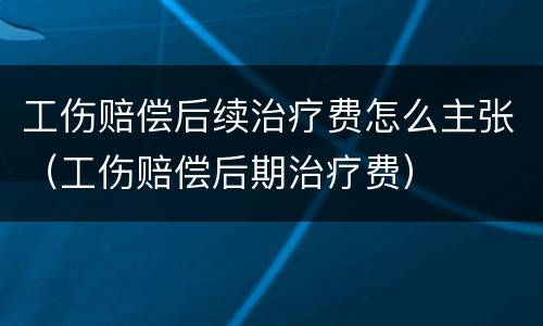 工伤赔偿后续治疗费怎么主张（工伤赔偿后期治疗费）